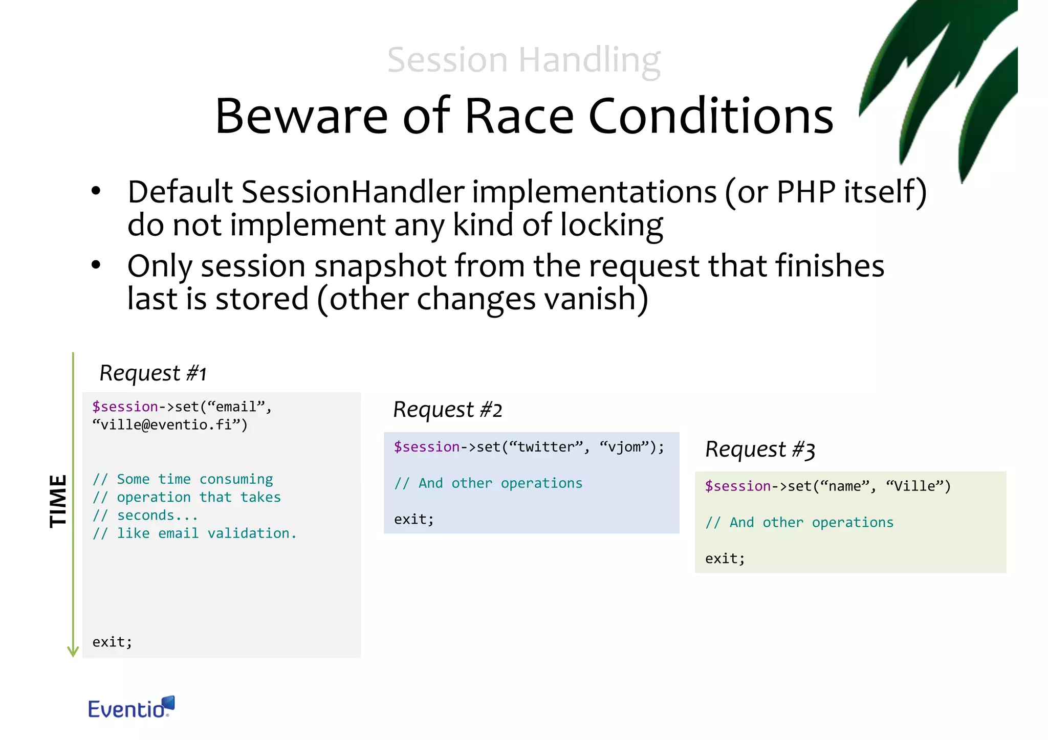 Session Handling Beware of Race Conditions • Default SessionHandler implementations (or PHP itself) do not implement any kind of locking • Only session snapshot from the request that finishes last is stored (other changes vanish) Request #1 $session->set(“email”, “ville@eventio.fi”) Request #2 TIME $session->set(“twitter”, “vjom”); // // // // Some time consuming operation that takes seconds... like email validation. Request #3 // And other operations $session->set(“name”, “Ville”) exit; // And other operations exit; exit; 