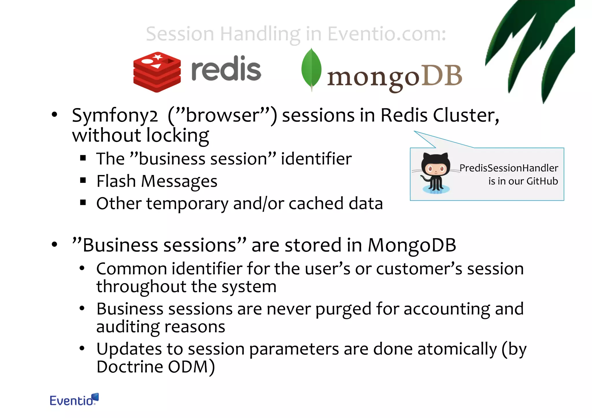 Session Handling in Eventio.com: • Symfony2 (”browser”) sessions in Redis Cluster, without locking The ”business session” identifier Flash Messages Other temporary and/or cached data PredisSessionHandler is in our GitHub • ”Business sessions” are stored in MongoDB • Common identifier for the user’s or customer’s session throughout the system • Business sessions are never purged for accounting and auditing reasons • Updates to session parameters are done atomically (by Doctrine ODM) 