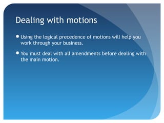 Dealing with motions 
Using the logical precedence of motions will help you 
work through your business. 
You must deal with all amendments before dealing with 
the main motion. 
 
