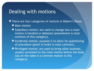 Dealing with motions 
There are four categories of motions in Robert’s Rules: 
Main motion 
Subsidiary motion: are used to change how a main 
motion is handled or debated (amendment is most 
common of this category). 
Incidental motion: purpose is to allow for questioning 
of procedure (point of order is most common). 
Privileged motion: are used to bring other business, 
usually unrelated to the main motion before the body 
(lay on the table is a common motion in this 
category). 
 