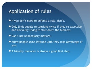 Application of rules 
If you don’t need to enforce a rule, don’t. 
Only limit people to speaking twice if they’re excessive 
and obviously trying to slow down the business. 
Don’t use unnecessary motions. 
Allow people some latitude until they take advantage of 
you. 
A friendly reminder is always a good first step. 
 