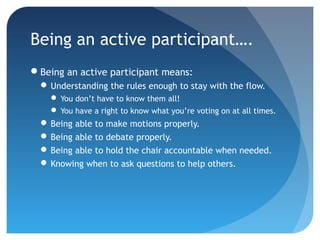 Being an active participant…. 
Being an active participant means: 
Understanding the rules enough to stay with the flow. 
You don’t have to know them all! 
You have a right to know what you’re voting on at all times. 
Being able to make motions properly. 
Being able to debate properly. 
Being able to hold the chair accountable when needed. 
Knowing when to ask questions to help others. 
 