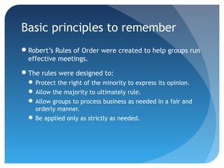Basic principles to remember 
Robert’s Rules of Order were created to help groups run 
effective meetings. 
The rules were designed to: 
Protect the right of the minority to express its opinion. 
Allow the majority to ultimately rule. 
Allow groups to process business as needed in a fair and 
orderly manner. 
Be applied only as strictly as needed. 
 