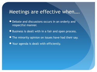 Meetings are effective when…. 
Debate and discussions occurs in an orderly and 
respectful manner. 
Business is dealt with in a fair and open process. 
The minority opinion on issues have had their say. 
Your agenda is dealt with efficiently. 
 