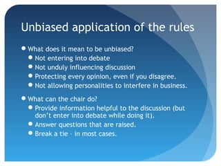 Unbiased application of the rules 
What does it mean to be unbiased? 
Not entering into debate 
Not unduly influencing discussion 
Protecting every opinion, even if you disagree. 
Not allowing personalities to interfere in business. 
What can the chair do? 
Provide information helpful to the discussion (but 
don’t enter into debate while doing it). 
Answer questions that are raised. 
Break a tie – in most cases. 
 