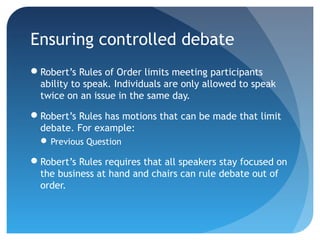 Ensuring controlled debate 
Robert’s Rules of Order limits meeting participants 
ability to speak. Individuals are only allowed to speak 
twice on an issue in the same day. 
Robert’s Rules has motions that can be made that limit 
debate. For example: 
Previous Question 
Robert’s Rules requires that all speakers stay focused on 
the business at hand and chairs can rule debate out of 
order. 
 