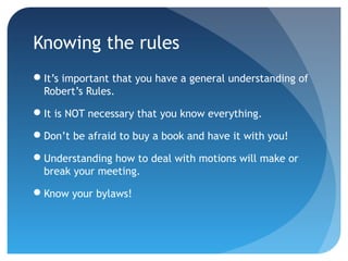 Knowing the rules 
It’s important that you have a general understanding of 
Robert’s Rules. 
It is NOT necessary that you know everything. 
Don’t be afraid to buy a book and have it with you! 
Understanding how to deal with motions will make or 
break your meeting. 
Know your bylaws! 
 