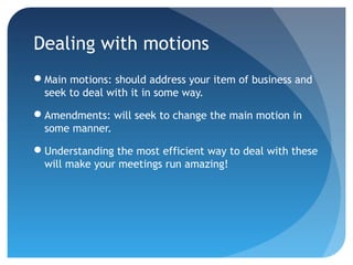 Dealing with motions 
Main motions: should address your item of business and 
seek to deal with it in some way. 
Amendments: will seek to change the main motion in 
some manner. 
Understanding the most efficient way to deal with these 
will make your meetings run amazing! 
 