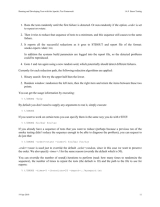 Running and Developing Tests with the Apache::Test Framework                                 1.4.9Stress Testing




  1. Runs the tests randomly until the first failure is detected. Or non-randomly if the option -order is set
     to repeat or rotate.

  2. Then it tries to reduce that sequence of tests to a minimum, and this sequence still causes to the same
     failure.

  3. It reports all the successful reductions as it goes to STDOUT and report file of the format:
     smoke-report-<date>.txt.

      In addition the systems build parameters are logged into the report file, so the detected problems
      could be reproduced.

  4. Goto 1 and run again using a new random seed, which potentially should detect different failures.

Currently for each reduction path, the following reduction algorithms are applied:

  1. Binary search: first try the upper half then the lower.

  2. Random window: randomize the left item, then the right item and return the items between these two
     points.

You can get the usage information by executing:
   % t/SMOKE -help

By default you don’t need to supply any arguments to run it, simply execute:
   % t/SMOKE

If you want to work on certain tests you can specify them in the same way you do with t/TEST:
   % t/SMOKE foo/bar foo/tar

If you already have a sequence of tests that you want to reduce (perhaps because a previous run of the
smoke testing didn’t reduce the sequence enough to be able to diagnose the problem), you can request to
do just that:
   % t/SMOKE -order=rotate -times=1 foo/bar foo/tar

-order=rotate is used just to override the default -order=random, since in this case we want to preserve
the order. We also specify -times=1 for the same reason (override the default which is 50).

You can override the number of srand() iterations to perform (read: how many times to randomize the
sequence), the number of times to repeat the tests (the default is 10) and the path to the file to use for
reports:
   % t/SMOKE -times=5 -iterations=20 -report=../myreport.txt




19 Apr 2010                                                                                                   11
 