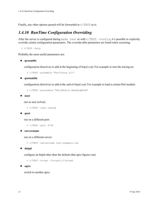 1.4.10RunTime Configuration Overriding




Finally, any other options passed will be forwarded to t/TEST as is.

1.4.10RunTime Configuration Overriding
After the server is configured during make test or with t/TEST -config, it’s possible to explicitly
override certain configuration parameters. The override-able parameters are listed when executing:
     % t/TEST -help

Probably the most useful parameters are:

       -preamble

       configuration directives to add at the beginning of httpd.conf. For example to turn the tracing on:
         % t/TEST -preamble "PerlTrace all"

       -postamble

       configuration directives to add at the end of httpd.conf. For example to load a certain Perl module:
         % t/TEST -postamble "PerlModule MyDebugMode"

       -user

       run as user nobody:
         % t/TEST -user nobody

       -port

       run on a different port:
         % t/TEST -port 8799

       -servername

       run on a different server:
         % t/TEST -servername test.example.com

       -httpd

       configure an httpd other than the default (that apxs figures out):
         % t/TEST -httpd ~/httpd-2.0/httpd

       -apxs

       switch to another apxs:




12                                                                                                   19 Apr 2010
 