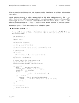 Running and Developing Tests with the Apache::Test Framework                           1.5.2Basic Testing Environment




behavior to perform special build tasks. It is also more portable, since it relies on Perl itself, rather than the
make utility.

So the decision you need to make is which system to use. Most modules on CPAN use ExtU-
tils::MakeMaker, and for most simple modules it is more than adequate. But more and more modules
are moving to Module::Build so as to take advantage of its new features. Module::Build is the
future of Perl build systems, but ExtUtils::MakeMaker is likely to be around for some time to come.

Fortunately, Apache::Test makes it easy to use either build system.

      ExtUtils::MakeMaker

      If you decide to use ExtUtils::MakeMaker, adjust or create the Makefile.PL file to use
      Apache::TestMM:
         #file:Makefile.PL
         #----------------
         require 5.6.1;

         use ExtUtils::MakeMaker;

         use lib qw(../blib/lib lib );

         use Apache::TestMM qw(test clean); #enable ’make test’

         # prerequisites
         my %require =
           (
             "Apache::Test" => "", # any version will do
           );
         my @scripts = qw(t/TEST);

         # accept the configs from command line
         Apache::TestMM::filter_args();
         Apache::TestMM::generate_script(’t/TEST’);

         WriteMakefile(
             NAME                  =>   ’Apache::Amazing’,
             VERSION_FROM          =>   ’lib/Apache/Amazing.pm’,
             PREREQ_PM             =>   %require,
             clean                 =>   {
                                          FILES => "@{ clean_files() }",
                                        },
               ($] >= 5.005 ?
                   (ABSTRACT_FROM => ’lib/Apache/Amazing.pm’,
                    AUTHOR        => ’Stas Bekman <stas (at) stason.org>’,
                   ) : ()
               ),
         );

         sub clean_files {
             return [@scripts];
         }




19 Apr 2010                                                                                                        17
 