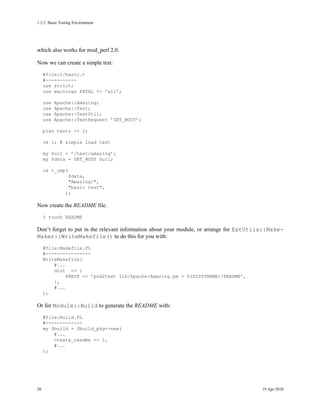 1.5.2Basic Testing Environment




which also works for mod_perl 2.0.

Now we can create a simple test:
     #file:t/basic.t
     #-----------
     use strict;
     use warnings FATAL => ’all’;

     use   Apache::Amazing;
     use   Apache::Test;
     use   Apache::TestUtil;
     use   Apache::TestRequest ’GET_BODY’;

     plan tests => 2;

     ok 1; # simple load test

     my $url = ’/test/amazing’;
     my $data = GET_BODY $url;

     ok t_cmp(
                $data,
                "Amazing!",
                "basic test",
               );

Now create the README file.
     % touch README

Don’t forget to put in the relevant information about your module, or arrange for ExtUtils::Make-
Maker::WriteMakefile() to do this for you with:
     #file:Makefile.PL
     #----------------
     WriteMakefile(
         #...
         dist => {
              PREOP => ’pod2text lib/Apache/Amazing.pm > $(DISTVNAME)/README’,
         },
         #...
     );

Or for Module::Build to generate the README with:
     #file:Build.PL
     #-------------
     my $build = $build_pkg->new(
         #...
         create_readme => 1,
         #...
     );




20                                                                                      19 Apr 2010
 