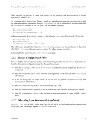 Running and Developing Tests with the Apache::Test Framework                              1.5.4Special Configuration Files




Make sure that you don’t try to create httpd.conf.in, it is not going to work, since httpd.conf is already
generated by Apache-Test.

As mentioned before the converted files are created, any special tokens in them are getting replaced with
the appropriate values. For example the token @ServerRoot@ will be replaced with the value defined by
the ServerRoot directive, so you can write a file that does the following:
   #file:my-extra.conf.in
   #---------------------
   PerlSwitches -I@ServerRoot@/../lib

and assuming that the ServerRoot is ~/modperl-2.0/t/, when my-extra.conf will be created, it’ll look like:
   #file:my-extra.conf
   #------------------
   PerlSwitches -I~/modperl-2.0/t/../lib

The valid tokens are defined in %Apache::TestConfig::Usage and also can be seen in the output
of t/TEST -help’s configuration options section. The tokens are case insensitive.

For a complete list see the Apache::TestConfig manpage.

1.5.4Special Configuration Files
Some of the files in the t/conf directory have a special meaning, since the Apache-Test framework uses
them for the minimal configuration setup. But they can be overriden:

      if the file t/conf/httpd.conf.in exists, it will be used instead of the default template (in Apache/Test-
      Config.pm).

      if the file t/conf/extra.conf.in exists, it will be used to generate t/conf/extra.conf with @variable@
      substitutions.

      if the file t/conf/extra.last.conf.in exists, it will be used to generate t/conf/extra.last.conf with
      @variable@ substitutions.

      if the file t/conf/extra.conf exists, it will be included by httpd.conf.

      if the file t/conf/extra.last.conf exists, it will be included by httpd.conf after the t/conf/extra.conf file.

      if the file t/conf/modperl_extra.pl exists, it will be included by httpd.conf as a mod_perl file (PerlRe-
      quire).

1.5.5Inheriting from System-wide httpd.conf
Apache::Test tries to find a global httpd.conf file and inherit its configuration when autogenerating
t/conf/httpd.conf. For example it picks LoadModule directives.




19 Apr 2010                                                                                                             23
 