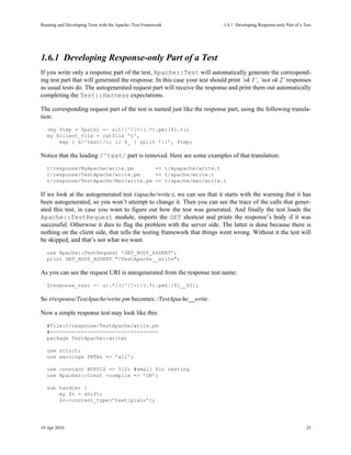 Running and Developing Tests with the Apache::Test Framework               1.6.1Developing Response-only Part of a Test




1.6.1Developing Response-only Part of a Test
If you write only a response part of the test, Apache::Test will automatically generate the correspond-
ing test part that will generated the response. In this case your test should print ’ok 1’, ’not ok 2’ responses
as usual tests do. The autogenerated request part will receive the response and print them out automatically
completing the Test::Harness expectations.

The corresponding request part of the test is named just like the response part, using the following transla-
tion:
   (my $tmp = $path) =~ s{t/[^/]+/(.*).pm}{$1.t};
   my $client_file = catfile ’t’,
       map { s/^test//i; lc $_ } split ’::’, $tmp;

Notice that the leading /^test/ part is removed. Here are some examples of that translation:
   t/response/MyApache/write.pm       => t/myapache/write.t
   t/response/TestApache/write.pm     => t/apache/write.t
   t/response/TestApache/Mar/write.pm => t/apache/mar/write.t

If we look at the autogenerated test t/apache/write.t, we can see that it starts with the warning that it has
been autogenerated, so you won’t attempt to change it. Then you can see the trace of the calls that gener-
ated this test, in case you want to figure out how the test was generated. And finally the test loads the
Apache::TestRequest module, imports the GET shortcut and prints the response’s body if it was
successful. Otherwise it dies to flag the problem with the server side. The latter is done because there is
nothing on the client side, that tells the testing framework that things went wrong. Without it the test will
be skipped, and that’s not what we want.
   use Apache::TestRequest ’GET_BODY_ASSERT’;
   print GET_BODY_ASSERT "/TestApache__write";

As you can see the request URI is autogenerated from the response test name:
   $response_test =~ s|.*/([^/]+)/(.*).pm$|/$1__$2|;

So t/response/TestApache/write.pm becomes: /TestApache__write.

Now a simple response test may look like this:
   #file:t/response/TestApache/write.pm
   #-----------------------------------
   package TestApache::write;

   use strict;
   use warnings FATAL => ’all’;

   use constant BUFSIZ => 512; #small for testing
   use Apache2::Const -compile => ’OK’;

   sub handler {
       my $r = shift;
       $r->content_type(’text/plain’);




19 Apr 2010                                                                                                          25
 