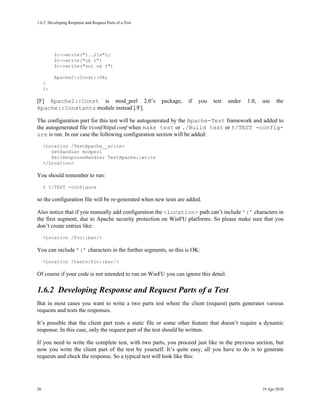 1.6.2Developing Response and Request Parts of a Test




          $r->write("1..2n");
          $r->write("ok 1")
          $r->write("not ok 2")

          Apache2::Const::OK;
     }
     1;

[F] Apache2::Const is mod_perl 2.0’s                   package,   if   you   test    under   1.0,   use    the
Apache::Constants module instead [/F].

The configuration part for this test will be autogenerated by the Apache-Test framework and added to
the autogenerated file t/conf/httpd.conf when make test or ./Build test or t/TEST -config-
ure is run. In our case the following configuration section will be added:
     <Location /TestApache__write>
        SetHandler modperl
        PerlResponseHandler TestApache::write
     </Location>

You should remember to run:
     % t/TEST -configure

so the configuration file will be re-generated when new tests are added.

Also notice that if you manually add configuration the <Location> path can’t include ’:’ characters in
the first segment, due to Apache security protection on WinFU platforms. So please make sure that you
don’t create entries like:
     <Location /Foo::bar/>

You can include ’:’ characters in the further segments, so this is OK:
     <Location /tests/Foo::bar/>

Of course if your code is not intended to run on WinFU you can ignore this detail.

1.6.2Developing Response and Request Parts of a Test
But in most cases you want to write a two parts test where the client (request) parts generates various
requests and tests the responses.

It’s possible that the client part tests a static file or some other feature that doesn’t require a dynamic
response. In this case, only the request part of the test should be written.

If you need to write the complete test, with two parts, you proceed just like in the previous section, but
now you write the client part of the test by yourself. It’s quite easy, all you have to do is to generate
requests and check the response. So a typical test will look like this:




26                                                                                                  19 Apr 2010
 