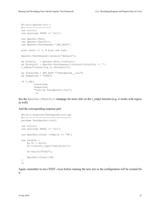 Running and Developing Tests with the Apache::Test Framework     1.6.2Developing Response and Request Parts of a Test




   #file:t/apache/cool.t
   #--------------------
   use strict;
   use warnings FATAL => ’all’;

   use Apache::Test;
   use Apache::TestUtil;
   use Apache::TestRequest ’GET_BODY’;

   plan tests => 1; # plan one test.

   Apache::TestRequest::module(’default’);

   my $config   = Apache::Test::config();
   my $hostport = Apache::TestRequest::hostport($config) || ’’;
   t_debug("connecting to $hostport");

   my $received = GET_BODY "/TestApache__cool";
   my $expected = "COOL";

   ok t_cmp(
                $received,
                $expected,
                "testing TestApache::cool",
                 );

See the Apache::TestUtil manpage for more info on the t_cmp() function (e.g. it works with regexs
as well).

And the corresponding response part:
   #file:t/response/TestApache/cool.pm
   #----------------------------------
   package TestApache::cool;

   use strict;
   use warnings FATAL => ’all’;

   use Apache2::Const -compile => ’OK’;

   sub handler {
       my $r = shift;
       $r->content_type(’text/plain’);

         $r->write("COOL");

         Apache2::Const::OK;
   }
   1;

Again, remember to run t/TEST -clean before running the new test so the configuration will be created for
it.




19 Apr 2010                                                                                                        27
 