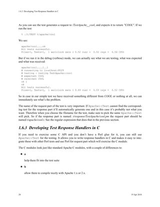 1.6.3Developing Test Response Handlers in C




As you can see the test generates a request to /TestApache__cool, and expects it to return "COOL". If we
run the test:
     % ./t/TEST t/apache/cool

We see:
     apache/cool....ok
     All tests successful.
     Files=1, Tests=1, 1 wallclock secs ( 0.52 cusr +           0.02 csys =     0.54 CPU)

But if we run it in the debug (verbose) mode, we can actually see what we are testing, what was expected
and what was received:
     apache/cool....1..1
     # connecting to localhost:8529
     # testing : testing TestApache::cool
     # expected: COOL
     # received: COOL
     ok 1
     ok
     All tests successful.
     Files=1, Tests=1, 1 wallclock secs ( 0.49 cusr +           0.03 csys =     0.52 CPU)

So in case in our simple test we have received something different from COOL or nothing at all, we can
immediately see what’s the problem.

The name of the request part of the test is very important. If Apache::Test cannot find the correspond-
ing test for the response part it’ll automatically generate one and in this case it’s probably not what you
want. Therefore when you choose the filename for the test, make sure to pick the same Apache::Test
will pick. So if the response part is named: t/response/TestApache/cool.pm the request part should be
named t/apache/cool.t. See the regular expression that does that in the previous section.

1.6.3Developing Test Response Handlers in C
If you need to exercise some C API and you don’t have a Perl glue for it, you can still use
Apache::Test for the testing. It allows you to write response handlers in C and makes it easy to inte-
grate these with other Perl tests and use Perl for request part which will exercise the C module.

The C modules look just like standard Apache C modules, with a couple of differences to:

       a

       help them fit into the test suite

       b

       allow them to compile nicely with Apache 1.x or 2.x.




28                                                                                               19 Apr 2010
 