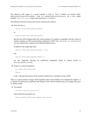 Running and Developing Tests with the Apache::Test Framework                1.6.3Developing Test Response Handlers in C




The httpd-test ASF project is a good example to look at. The C modules are located under:
httpd-test/perl-framework/c-modules/. Look at c-modules/echo_post/echo_post.c for a nice simple
example. mod_echo_post simply echos data that is POSTed to it.

The differences between vairous tests may be summarized as follows:

      If the first line is:
           #define HTTPD_TEST_REQUIRE_APACHE 1

      or
           #define HTTPD_TEST_REQUIRE_APACHE 2

      then the test will be skipped unless the version matches. If a module is compatible with the version of
      Apache used then it will be automatically compiled by t/TEST with -DAPACHE1 or -DAPACHE2 so
      you can conditionally compile it to suit different httpd versions.

      In additon to the single-digit form,
           #define HTTPD_TEST_REQUIRE_APACHE 2.0.48

      and
           #define HTTPD_TEST_REQUIRE_APACHE 2.1

      are also supported, allowing for conditional compilation based on criteria similar to
      have_min_apache_version().

      If there is a section bounded by:
           #if CONFIG_FOR_HTTPD_TEST
           ...
           #endif

      in the .c file then that section will be inserted verbatim into t/conf/httpd.conf by t/TEST.

There is a certain amount of magic which hopefully allows most modules to be compiled for Apache 1.3
or Apache 2.0 without any conditional stuff. Replace XXX with the module name, for example echo_post
or random_chunk:

      You should:
           #include "apache_httpd_test.h"

      which should be preceded by an:
           #define APACHE_HTTPD_TEST_HANDLER XXX_handler




19 Apr 2010                                                                                                          29
 