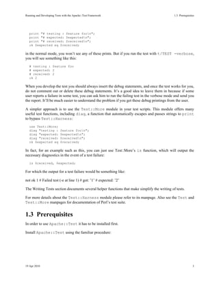 Running and Developing Tests with the Apache::Test Framework                                    1.3Prerequisites




   print "# testing : feature foon";
   print "# expected: $expectedn";
   print "# received: $receivedn";
   ok $expected eq $received;

in the normal mode, you won’t see any of these prints. But if you run the test with t/TEST -verbose,
you will see something like this:
   # testing : feature foo
   # expected: 2
   # received: 2
   ok 2

When you develop the test you should always insert the debug statements, and once the test works for you,
do not comment out or delete these debug statements. It’s a good idea to leave them in because if some
user reports a failure in some test, you can ask him to run the failing test in the verbose mode and send you
the report. It’ll be much easier to understand the problem if you get these debug printings from the user.

A simpler approach is to use the Test::More module in your test scripts. This module offers many
useful test functions, including diag, a function that automatically escapes and passes strings to print
to bypass Test::Harness:
   use Test::More;
   diag "testing :         feature foon";
   diag "expected:         $expectedn";
   diag "received:         $receivedn";
   ok $expected eq         $received;

In fact, for an example such as this, you can just use Test::More’s is function, which will output the
necessary diagnostics in the event of a test failure:
   is $received, $expected;

For which the output for a test failure would be something like:

not ok 1 # Failed test (-e at line 1) # got: ’1’ # expected: ’2’

The Writing Tests section documents several helper functions that make simplify the writing of tests.

For more details about the Test::Harness module please refer to its manpage. Also see the Test and
Test::More manpages for documentation of Perl’s test suite.


1.3Prerequisites
In order to use Apache::Test it has to be installed first.

Install Apache::Test using the familiar procedure:




19 Apr 2010                                                                                                    3
 