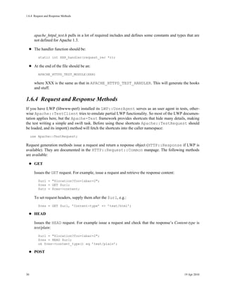 1.6.4Request and Response Methods




       apache_httpd_test.h pulls in a lot of required includes and defines some constants and types that are
       not defined for Apache 1.3.

       The handler function should be:
         static int XXX_handler(request_rec *r);

       At the end of the file should be an:
         APACHE_HTTPD_TEST_MODULE(XXX)

       where XXX is the same as that in APACHE_HTTPD_TEST_HANDLER. This will generate the hooks
       and stuff.

1.6.4Request and Response Methods
If you have LWP (libwww-perl) installed its LWP::UserAgent serves as an user agent in tests, other-
wise Apache::TestClient tries to emulate partial LWP functionality. So most of the LWP documen-
tation applies here, but the Apache-Test framework provides shortcuts that hide many details, making
the test writing a simple and swift task. Before using these shortcuts Apache::TestRequest should
be loaded, and its import() method will fetch the shortcuts into the caller namespace:
     use Apache::TestRequest;

Request generation methods issue a request and return a response object (HTTP::Response if LWP is
available). They are documented in the HTTP::Request::Common manpage. The following methods
are available:

       GET

       Issues the GET request. For example, issue a request and retrieve the response content:
         $url = "$location?foo=1&bar=2";
         $res = GET $url;
         $str = $res->content;

       To set request headers, supply them after the $url, e.g.:
         $res = GET $url, ’Content-type’ => ’text/html’;

       HEAD

       Issues the HEAD request. For example issue a request and check that the response’s Content-type is
       text/plain:
         $url = "$location?foo=1&bar=2";
         $res = HEAD $url;
         ok $res->content_type() eq ’text/plain’;

       POST




30                                                                                                19 Apr 2010
 