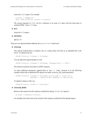Running and Developing Tests with the Apache::Test Framework                     1.6.4Request and Response Methods




      Issues the POST request. For example:
         $content = ’PARAM=%33’;
         $res = POST $location, content => $content;

      The second argument to POST can be a reference to an array or a hash with key/value pairs to
      emulate HTML <form> POSTing.

      PUT

      Issues the PUT request.

      OPTIONS

      META: ???

These are two special methods added by the Apache-Test framework:

      UPLOAD

      This special method allows to upload a file or a string which will look as an uploaded file to the
      server. To upload a file use:
         UPLOAD $location, filename => $filename;

      You can add extra request headers as well:
         UPLOAD $location, filename => $filename, ’X-Header-Test’ => ’Test’;

      This function sends the form data in a POST response.

      To insert additional parameters, append them as ’key’ => ’value’ elements as in the following
      example (notice that an additional file upload was made via the my_file_name parameter):
         UPLOAD $location, filename => $filename, my_file_name => [’Test.txt’],
                           username => ’Captain Kirk’, password => ’beam me up’;

      To upload a string as a file, use:
         UPLOAD $location, content => ’some data’;

      UPLOAD_BODY

      Retrieves the content from the response resulted from doing UPLOAD. It’s equal to:
         my $body = UPLOAD(@_)->content;

      For example, this code retrieves the content of the response resulted from file upload request:




19 Apr 2010                                                                                                     31
 