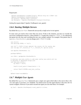 1.6.6Starting Multiple Servers




Request part:
         Apache::TestRequest::scheme(’http’); #force http for t/TEST -ssl
         Apache::TestRequest::module($module);
         my $config = Apache::Test::config();
         my $hostport = Apache::TestRequest::hostport($config);

Getting the request object? Apache::TestRequest::user_agent()

1.6.6Starting Multiple Servers
By default the Apache-Test framework sets up only a single server to test against.

In some cases you need to have more than one server. If this is the situation, you have to override the
maxclients configuration directive, whose default is 1. Usually this is done in t/TEST.PL by subclassing
the parent test run class and overriding the new_test_config() method. For example if the parent class is
Apache::TestRunPerl, you can change your t/TEST.PL to be:
     use strict;
     use warnings FATAL => ’all’;

     use lib "../lib"; # test against the source lib for easier dev
     use lib map {("../blib/$_", "../../blib/$_")} qw(lib arch);

     use Apache::TestRunPerl ();

     package MyTest;

     our @ISA = qw(Apache::TestRunPerl);

     # subclass new_test_config to add some config vars which will be
     # replaced in generated httpd.conf
     sub new_test_config {
         my $self = shift;

           $self->{conf_opts}->{maxclients} = 2;

           return $self->SUPER::new_test_config;
     }

     MyTest->new->run(@ARGV);


1.6.7Multiple User Agents
By default the Apache-Test framework uses a single user agent which talks to the server (this is the
LWP user agent, if you have LWP installed). You almost never use this agent directly in the tests, but via
various wrappers. However if you need a second user agent you can clone these. For example:
     my $ua2 = Apache::TestRequest::user_agent()->clone;




34                                                                                              19 Apr 2010
 