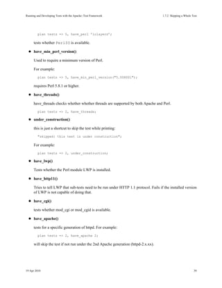 Running and Developing Tests with the Apache::Test Framework                           1.7.2Skipping a Whole Test




         plan tests => 5, have_perl ’iolayers’;

      tests whether PerlIO is available.

      have_min_perl_version()

      Used to require a minimum version of Perl.

      For example:
         plan tests => 5, have_min_perl_version("5.008001");

      requires Perl 5.8.1 or higher.

      have_threads()

      have_threads checks whether whether threads are supported by both Apache and Perl.
         plan tests => 2, have_threads;

      under_construction()

      this is just a shortcut to skip the test while printing:
         "skipped: this test is under construction";

      For example:
         plan tests => 2, under_construction;

      have_lwp()

      Tests whether the Perl module LWP is installed.

      have_http11()

      Tries to tell LWP that sub-tests need to be run under HTTP 1.1 protocol. Fails if the installed version
      of LWP is not capable of doing that.

      have_cgi()

      tests whether mod_cgi or mod_cgid is available.

      have_apache()

      tests for a specific generation of httpd. For example:
         plan tests => 2, have_apache 2;

      will skip the test if not run under the 2nd Apache generation (httpd-2.x.xx).




19 Apr 2010                                                                                                    39
 