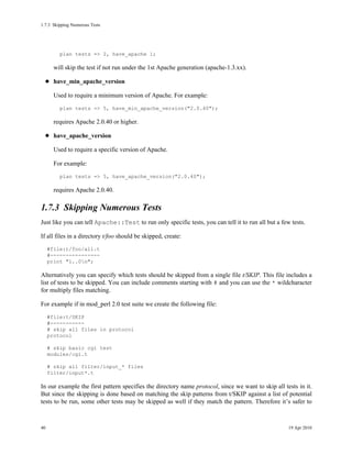 1.7.3Skipping Numerous Tests




         plan tests => 2, have_apache 1;

       will skip the test if not run under the 1st Apache generation (apache-1.3.xx).

       have_min_apache_version

       Used to require a minimum version of Apache. For example:
         plan tests => 5, have_min_apache_version("2.0.40");

       requires Apache 2.0.40 or higher.

       have_apache_version

       Used to require a specific version of Apache.

       For example:
         plan tests => 5, have_apache_version("2.0.40");

       requires Apache 2.0.40.

1.7.3Skipping Numerous Tests
Just like you can tell Apache::Test to run only specific tests, you can tell it to run all but a few tests.

If all files in a directory t/foo should be skipped, create:
     #file:t/foo/all.t
     #----------------
     print "1..0n";

Alternatively you can specify which tests should be skipped from a single file t/SKIP. This file includes a
list of tests to be skipped. You can include comments starting with # and you can use the * wildcharacter
for multiply files matching.

For example if in mod_perl 2.0 test suite we create the following file:
     #file:t/SKIP
     #-----------
     # skip all files in protocol
     protocol

     # skip basic cgi test
     modules/cgi.t

     # skip all filter/input_* files
     filter/input*.t

In our example the first pattern specifies the directory name protocol, since we want to skip all tests in it.
But since the skipping is done based on matching the skip patterns from t/SKIP against a list of potential
tests to be run, some other tests may be skipped as well if they match the pattern. Therefore it’s safer to



40                                                                                                  19 Apr 2010
 