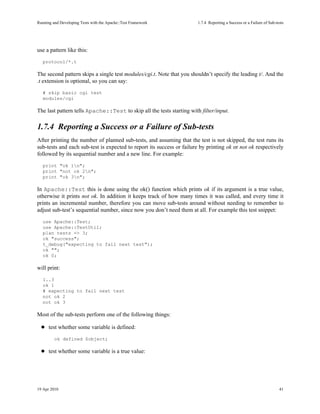 Running and Developing Tests with the Apache::Test Framework           1.7.4Reporting a Success or a Failure of Sub-tests




use a pattern like this:
   protocol/*.t

The second pattern skips a single test modules/cgi.t. Note that you shouldn’t specify the leading t/. And the
.t extension is optional, so you can say:
   # skip basic cgi test
   modules/cgi

The last pattern tells Apache::Test to skip all the tests starting with filter/input.

1.7.4Reporting a Success or a Failure of Sub-tests
After printing the number of planned sub-tests, and assuming that the test is not skipped, the test runs its
sub-tests and each sub-test is expected to report its success or failure by printing ok or not ok respectively
followed by its sequential number and a new line. For example:
   print "ok 1n";
   print "not ok 2n";
   print "ok 3n";

In Apache::Test this is done using the ok() function which prints ok if its argument is a true value,
otherwise it prints not ok. In addition it keeps track of how many times it was called, and every time it
prints an incremental number, therefore you can move sub-tests around without needing to remember to
adjust sub-test’s sequential number, since now you don’t need them at all. For example this test snippet:
   use Apache::Test;
   use Apache::TestUtil;
   plan tests => 3;
   ok "success";
   t_debug("expecting to fail next test");
   ok "";
   ok 0;

will print:
   1..3
   ok 1
   # expecting to fail next test
   not ok 2
   not ok 3

Most of the sub-tests perform one of the following things:

      test whether some variable is defined:
         ok defined $object;

      test whether some variable is a true value:




19 Apr 2010                                                                                                            41
 
