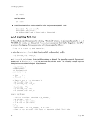 1.7.5Skipping Sub-tests




         ok $value;

       or a false value:
         ok !$value;

       test whether a received from somewhere value is equal to an expected value:
         $expected = "a good value";
         $received = get_value();
         ok defined $received && $received eq $expected;


1.7.5Skipping Sub-tests
If the standard output line contains the substring # Skip (with variations in spacing and case) after ok or ok
NUMBER, it is counted as a skipped test. Test::Harness reports the text after the pattern # SkipS*s+
as a reason for skipping. So you can count a sub-test as a skipped as follows:
     print "ok 3 # Skip for some reasonn";

or using the Apache::Test’s skip() function which works similarly to ok():
     skip $should_skip, $test_me;

so if $should_skip is true, the test will be reported as skipped. The second argument is the one that’s
sent to ok(), so if $should_skip is true, a normal ok() sub-test is run. The following example represent
four possible outcomes of using the skip() function:
     skip_subtest_1.t
     --------------
     use Apache::Test;
     plan tests => 4;

     my $ok     = 1;
     my $not_ok = 0;

     my $should_skip = "foo is missing";
     skip $should_skip, $ok;
     skip $should_skip, $not_ok;

     $should_skip = ’’;
     skip $should_skip, $ok;
     skip $should_skip, $not_ok;

now we run the test:
     % ./t/TEST -run-tests -verbose skip_subtest_1
     skip_subtest_1....1..4
     ok 1 # skip foo is missing
     ok 2 # skip foo is missing
     ok 3
     not ok 4
     # Failed test 4 in skip_subtest_1.t at line 13
     Failed 1/1 test scripts, 0.00% okay. 1/4 subtests failed, 75.00% okay.



42                                                                                                  19 Apr 2010
 