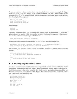 Running and Developing Tests with the Apache::Test Framework                      1.7.6Running only Selected Sub-tests




As you can see since $should_skip had a true value, the first two sub-tests were explicitly skipped
(using $should_skip as a reason), so the second argument to skip didn’t matter. In the last two
sub-tests $should_skip had a false value therefore the second argument was passed to the ok() func-
tion. Basically the following code:
   $should_skip = ’’;
   skip $should_skip, $ok;
   skip $should_skip, $not_ok;

is equivalent to:
   ok $ok;
   ok $not_ok;

However if you want to use t_cmp() or some other function call in the arguments to ok() that won’t
quite work since the function will be always called no matter whether the first argument will evaluate to a
true or a false value. For example, if you had a function:
   ok t_cmp($received, $expected, $comment);

and now you want to run this sub-test if module HTTP::Date is available, changing it to:
   my $should_skip = eval { require HTTP::Date } ? "" : "missing HTTP::Date";
   skip $should_skip, t_cmp($received, $expected, $comment);

will still run t_cmp() even if HTTP::Date is not available. Therefore it’s probably better to code it in
this way:
   if (eval {require HTTP::Date}) {
       ok t_cmp($received, $expected, $comment);
   }
   else {
       skip "Skip HTTP::Date not found";
   }


1.7.6Running only Selected Sub-tests
Apache::Test also allows to write tests in such a way that only selected sub-tests will be run. The test
simply needs to switch from using ok() to sok(). Where the argument to sok() is a CODE reference or a
BLOCK whose return value will be passed to ok(). If sub-tests are specified on the command line only
those will be run/passed to ok(), the rest will be skipped. If no sub-tests are specified, sok() works just like
ok(). For example, you can write this test:
   #file:skip_subtest_2.t
   #---------------------
   use Apache::Test;
   plan tests => 4;
   sok {1};
   sok {0};
   sok sub {’true’};
   sok sub {’’};




19 Apr 2010                                                                                                         43
 