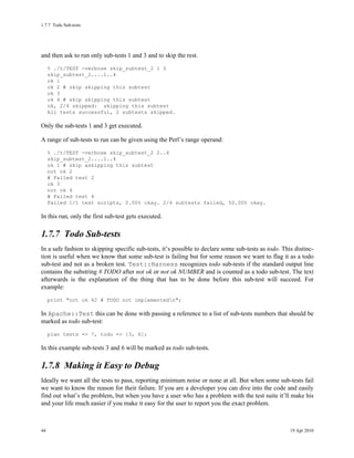 1.7.7Todo Sub-tests




and then ask to run only sub-tests 1 and 3 and to skip the rest.
     % ./t/TEST -verbose skip_subtest_2 1 3
     skip_subtest_2....1..4
     ok 1
     ok 2 # skip skipping this subtest
     ok 3
     ok 4 # skip skipping this subtest
     ok, 2/4 skipped: skipping this subtest
     All tests successful, 2 subtests skipped.

Only the sub-tests 1 and 3 get executed.

A range of sub-tests to run can be given using the Perl’s range operand:
     % ./t/TEST -verbose skip_subtest_2 2..4
     skip_subtest_2....1..4
     ok 1 # skip askipping this subtest
     not ok 2
     # Failed test 2
     ok 3
     not ok 4
     # Failed test 4
     Failed 1/1 test scripts, 0.00% okay. 2/4 subtests failed, 50.00% okay.

In this run, only the first sub-test gets executed.

1.7.7Todo Sub-tests
In a safe fashion to skipping specific sub-tests, it’s possible to declare some sub-tests as todo. This distinc-
tion is useful when we know that some sub-test is failing but for some reason we want to flag it as a todo
sub-test and not as a broken test. Test::Harness recognizes todo sub-tests if the standard output line
contains the substring # TODO after not ok or not ok NUMBER and is counted as a todo sub-test. The text
afterwards is the explanation of the thing that has to be done before this sub-test will succeed. For
example:
     print "not ok 42 # TODO not implementedn";

In Apache::Test this can be done with passing a reference to a list of sub-tests numbers that should be
marked as todo sub-test:
     plan tests => 7, todo => [3, 6];

In this example sub-tests 3 and 6 will be marked as todo sub-tests.

1.7.8Making it Easy to Debug
Ideally we want all the tests to pass, reporting minimum noise or none at all. But when some sub-tests fail
we want to know the reason for their failure. If you are a developer you can dive into the code and easily
find out what’s the problem, but when you have a user who has a problem with the test suite it’ll make his
and your life much easier if you make it easy for the user to report you the exact problem.



44                                                                                                    19 Apr 2010
 