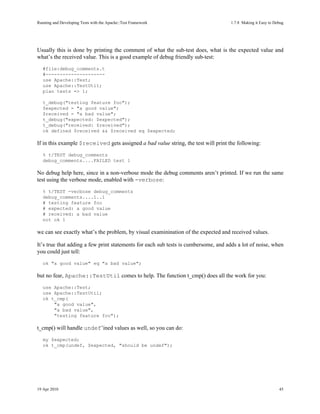 Running and Developing Tests with the Apache::Test Framework                        1.7.8Making it Easy to Debug




Usually this is done by printing the comment of what the sub-test does, what is the expected value and
what’s the received value. This is a good example of debug friendly sub-test:
   #file:debug_comments.t
   #---------------------
   use Apache::Test;
   use Apache::TestUtil;
   plan tests => 1;

   t_debug("testing feature foo");
   $expected = "a good value";
   $received = "a bad value";
   t_debug("expected: $expected");
   t_debug("received: $received");
   ok defined $received && $received eq $expected;

If in this example $received gets assigned a bad value string, the test will print the following:
   % t/TEST debug_comments
   debug_comments....FAILED test 1

No debug help here, since in a non-verbose mode the debug comments aren’t printed. If we run the same
test using the verbose mode, enabled with -verbose:
   % t/TEST -verbose debug_comments
   debug_comments....1..1
   # testing feature foo
   # expected: a good value
   # received: a bad value
   not ok 1

we can see exactly what’s the problem, by visual examinination of the expected and received values.

It’s true that adding a few print statements for each sub tests is cumbersome, and adds a lot of noise, when
you could just tell:
   ok "a good value" eq "a bad value";

but no fear, Apache::TestUtil comes to help. The function t_cmp() does all the work for you:
   use Apache::Test;
   use Apache::TestUtil;
   ok t_cmp(
       "a good value",
       "a bad value",
       "testing feature foo");

t_cmp() will handle undef’ined values as well, so you can do:
   my $expected;
   ok t_cmp(undef, $expected, "should be undef");




19 Apr 2010                                                                                                   45
 