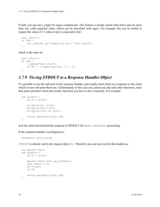 1.7.9Tie-ing STDOUT to a Response Handler Object




Finally you can use t_cmp() for regex comparisons. This feature is mostly useful when there may be more
than one valid expected value, which can be described with regex. For example this can be useful to
inspect the value of $@ when eval() is expected to fail:
     eval {foo();}
     if ($@) {
         ok t_cmp($@, qr/^expecting foo/, "func eval");
     }

which is the same as:
     eval {foo();}
     if ($@) {
         t_debug("func eval");
         ok $@ =~ /^expecting foo/ ? 1 : 0;
     }


1.7.9Tie-ing STDOUT to a Response Handler Object
It’s possible to run the sub-tests in the response handler, and simply return them as a response to the client
which in turn will print them out. Unfortunately in this case you cannot use ok() and other functions, since
they print and don’t return the results, therefore you have to do it manually. For example:
     sub handler {
         my $r = shift;

         $r->print("1..2n");
         $r->print("ok 1n");
         $r->print("not ok 2n");

         return Apache2::Const::OK;
     }

now the client should print the response to STDOUT for Test::Harness processing.

If the response handler is configured as:
     SetHandler perl-script

STDOUT is already tied to the request object $r. Therefore you can now rewrite the handler as:
     use Apache::Test;
     sub handler {
         my $r = shift;

         Apache::Test::test_pm_refresh();
         plan tests => 2;
         ok "true";
         ok "";

         return Apache2::Const::OK;
     }




46                                                                                                  19 Apr 2010
 