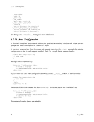 1.7.11Auto Configuration




     t_open_file()
     t_mkdir()
     t_rmtree()
     t_is_equal()
     t_write_perl_script()
     t_write_shell_script()
     t_chown()
     t_server_log_error_is_expected()
     t_server_log_warn_is_expected()
     t_client_log_error_is_expected()>
     t_client_log_warn_is_expected()>

See the Apache::TestUtil manpage for more information.

1.7.11Auto Configuration
If the test is comprised only from the request part, you have to manually configure the targets you are
going to use. This is usually done in t/conf/extra.conf.in.

If your tests are comprised from the request and response parts, Apache::Test automatically adds the
configuration section for each response handler it finds. For example for the response handler:
     package TestResponse::nice;
     ... some code
     1;

it will put into t/conf/httpd.conf:
     <Location /TestResponse__nice>
         SetHandler modperl
         PerlResponseHandler TestResponse::nice
     </Location>

If you want to add some extra configuration directives, use the __DATA__ section, as in this example:
     package TestResponse::nice;
     ... some code
     1;
     __DATA__
     PerlSetVar Foo Bar

These directives will be wrapped into the <Location> section and placed into t/conf/httpd.conf:
     <Location /TestResponse__nice>
         SetHandler modperl
         PerlResponseHandler TestResponse::nice
         PerlSetVar Foo Bar
     </Location>

This autoconfiguration feature was added to:




48                                                                                              19 Apr 2010
 