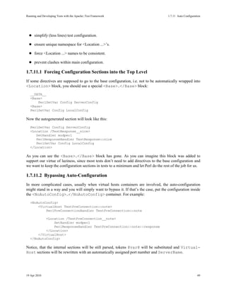Running and Developing Tests with the Apache::Test Framework                            1.7.11Auto Configuration




      simplify (less lines) test configuration.

      ensure unique namespace for <Location ...>’s.

      force <Location ...> names to be consistent.

      prevent clashes within main configuration.

1.7.11.1Forcing Configuration Sections into the Top Level
If some directives are supposed to go to the base configuration, i.e. not to be automatically wrapped into
<Location> block, you should use a special <Base>..</Base> block:
   __DATA__
   <Base>
       PerlSetVar Config ServerConfig
   <Base>
   PerlSetVar Config LocalConfig

Now the autogenerated section will look like this:
   PerlSetVar Config ServerConfig
   <Location /TestResponse__nice>
      SetHandler modperl
      PerlResponseHandler TestResponse::nice
      PerlSetVar Config LocalConfig
   </Location>

As you can see the <Base>..</Base> block has gone. As you can imagine this block was added to
support our virtue of laziness, since most tests don’t need to add directives to the base configuration and
we want to keep the configuration sections in tests to a minimum and let Perl do the rest of the job for us.

1.7.11.2Bypassing Auto-Configuration
In more complicated cases, usually when virtual hosts containers are involved, the auto-configuration
might stand in a way and you will simply want to bypass it. If that’s the case, put the configuration inside
the <NoAutoConfig>..</NoAutoConfig> container. For example:
   <NoAutoConfig>
       <VirtualHost TestPreConnection::note>
           PerlPreConnectionHandler TestPreConnection::note

           <Location /TestPreConnection__note>
               SetHandler modperl
               PerlResponseHandler TestPreConnection::note::response
           </Location>
       </VirtualHost>
   </NoAutoConfig>

Notice, that the internal sections will be still parsed, tokens @var@ will be substituted and Virtual-
Host sections will be rewritten with an automatically assigned port number and ServerName.




19 Apr 2010                                                                                                   49
 