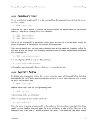 Running and Developing Tests with the Apache::Test Framework                             1.4.3Individual Testing




1.4.3Individual Testing
To run a single test, simply specify it at the command line. For example, to run the test file t/proto-
col/echo.t, execute:
   % t/TEST protocol/echo

Notice that the t/ prefix and the .t extension for the test filenames are optional when you specify them
explicitly. Therefore the following are all valid commands:
   % t/TEST   protocol/echo.t
   % t/TEST t/protocol/echo
   % t/TEST t/protocol/echo.t

The server will be stopped if it was already running and a new one will be started before running the
t/protocol/echo.t test. At the end of the test the server will be shut down.

When you run specific tests you may want to run them in the verbose mode and, depending on how the
tests were written, you may get more debugging information under this mode. Verbose mode is turned on
with -verbose option:
   % t/TEST -verbose protocol/echo

You can run groups of tests at once, too. This command:
   % ./t/TEST modules protocol/echo

will run all the tests in t/modules/ directory, followed by t/protocol/echo.t test.

1.4.4Repetitive Testing
By default, when you run tests without the -run-tests option, the server will be started before the testing
and stopped at the end. If during a debugging process you need to re-run tests without the need to restart
the server, you can start it once:
   % t/TEST -start-httpd

and then run the test(s) with -run-tests option many times:
   % t/TEST -run-tests

without waiting for the server to restart.

When you are done with tests, stop the server with:
   % t/TEST -stop-httpd

When the server is running, you can modify .t files and rerun the tests without restarting it. But if you
modify response handlers, you must restart the server for changes to take an effect. However, if the
changes are only to perl code, it’s possible to arrange for Apache::Test to handle the code reload without



19 Apr 2010                                                                                                        5
 