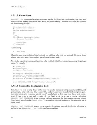 1.7.11Auto Configuration




1.7.11.3Virtual Hosts
Apache::Test automatically assigns an unused port for the virtual host configuration. Just make sure
that you use the package name in the place where you usually specify a hostname:port value. For example
for the following package:
     #file:MyApacheTest/Foo.pm
     #------------------------
     package MyApacheTest::Foo;
     ...
     1;
     __END__
     <VirtualHost MyApacheTest::Foo>
         <Location /test_foo>
             ....
         </Location>
     </VirtualHost>

After running:
     % t/TEST -conf

Check the auto-generated t/conf/httpd.conf and you will find what port was assigned. Of course it can
change when more tests which require a special virtual host are used.

Now in the request script, you can figure out what port that virtual host was assigned, using the package
name. For example:
     #file:test_foo.t
     #---------------
     use Apache::TestRequest;

     my $module = "MyApacheTest::Foo;";
     my $config   = Apache::Test::config();
     Apache::TestRequest::module($module);
     my $hostport = Apache::TestRequest::hostport($config);

     print GET_BODY_ASSERT "http://$hostport/test_foo";

1.7.11.4Running Pre-Configuration Code
Sometimes you need to setup things for the test. This usually includes creating directories and files, and
populating the latter with some data, which will be used at request time. Instead of performing that opera-
tion in the client script every time a test is run, it’s usually better to do it once when the server is config-
ured. If you wish to run such a code, all you have to do is to add a special subroutine
APACHE_TEST_CONFIGURE in the response package (assuming that that response package exists).
When server is configured (t/TEST -conf) it scans all the response packages for that subroutine and if
found runs it.

APACHE_TEST_CONFIGURE accepts two arguments: the package name of the file this subroutine is
defined in and the Apache::TestConfig configuration object.




50                                                                                                    19 Apr 2010
 