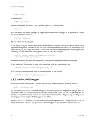 1.8.2Under Perl debugger




     % t/TEST -debug

in another shell:
     % t/TEST -run-tests

then the -debug shell will have a (gdb) prompt, type where for stacktrace:
     (gdb) where

You can change the default debugger by supplying the name of the debugger as an argument to -debug.
E.g. to run the server under ddd:
     % ./t/TEST -debug=ddd

META: list supported debuggers

If you debug mod_perl internals you can set the breakpoints using the -breakpoint option, which can be
repeated as many times as needed. When you set at least one breakpoint, the server will start running till it
meets the ap_run_pre_config breakpoint. At this point we can set the breakpoint for the mod_perl code,
something we cannot do earlier if mod_perl was built as DSO. For example:
     % ./t/TEST -debug -breakpoint=modperl_cmd_switches 
        -breakpoint=modperl_cmd_options

will set the modperl_cmd_switches and modperl_cmd_options breakpoints and run the debugger.

If you want to tell the debugger to jump to the start of the mod_perl code you may run:
     % ./t/TEST -debug -breakpoint=modperl_hook_init

In fact -breakpoint automatically turns on the debug mode, so you can run:
     % ./t/TEST -breakpoint=modperl_hook_init


1.8.2Under Perl debugger
When the Perl code misbehaves it’s the best to run it under the Perl debugger. Normally started as:
     % perl -debug program.pl

the flow control gets passed to the Perl debugger, which allows you to run the program in single steps and
examine its states and variables after every executed statement. Of course you can set up breakpoints and
watches to skip irrelevant code sections and watch after certain variables. The perldebug and the perldeb-
tut manpages are covering the Perl debugger in fine details.

The Apache-Test framework extends the Perl debugger and plugs in LWP’s debug features, so you can
debug the requests. Let’s take test apache/read from mod_perl 2.0 and present the features as we go:




54                                                                                                 19 Apr 2010
 