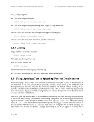 Running and Developing Tests with the Apache::Test Framework     1.9Using Apache::Test to Speed up Project Development




META: to be completed

run .t test under the perl debugger
   % t/TEST -debug perl t/modules/access.t

run .t test under the perl debugger (nonstop mode, output to t/logs/perldb.out)
   % t/TEST -debug perl=nostop t/modules/access.t

turn on -v and LWP trace (1 is the default) mode in Apache::TestRequest
   % t/TEST -debug lwp t/modules/access.t

turn on -v and LWP trace mode (level 2) in Apache::TestRequest
   % t/TEST -debug lwp=2 t/modules/access.t


1.8.3Tracing
To get Start the server under strace(1):
   % t/TEST -debug strace

The output goes to t/logs/strace.log.

Now in a second terminal run:
   % t/TEST -run-tests

Beware that t/logs/strace.log is going to be very big.

META: can we provide strace(1) opts if we want to see only certain syscalls?


1.9Using Apache::Test to Speed up Project Development
When developing a project, as the code is written or modified it is desirable to test it at the same time. If
you write tests as you code, or even before you code, Apache::Test can speed up the modify-test code
development cycle. The idea is to start the server once and then run the tests without restarting it, and
make the server reload the modified modules behind the scenes. This of course works only if you modify
plain perl modules. If you develop XS/C components, you have no choice but to restart the server before
you want to test the modified code.

First of all, your Perl modules need to reside under the lib directory, the same way they reside in blib/lib.
In the section Basic Testing Environment, we’ve already arranged for that. If Amazing.pm resides in the
top-level directory, it’s not possible to perform ’require Apache::Amazing’. Only after running
make or ./Build wil the file be moved to blib/lib/Apache/Amazing.pm, which is when we can load it.
But you don’t want to run make or ./Build every time you change the file. It’s both annoying and
error-prone, since at times you’d make a change, try to verify it, and it will appear to be wrong for no



19 Apr 2010                                                                                                         55
 