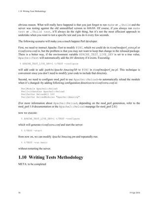 1.10Writing Tests Methodology




obvious reason. What will really have happend is that you just forgot to run make or ./Build and the
server was testing against the old unmodified version in blib/lib. Of course, if you always run make
test or ./Build test, it’ll always do the right thing, but it’s not the most effecient approach to
undertake when you want to test a specific test and you do it every few seconds.

The following scenario will make you a much happier Perl developer.

First, we need to instruct Apache::Test to modify @INC, which we could do in t/conf/modperl_extra.pl or
t/conf/extra.conf.in, but the problem is that you may not want to keep that change in the released package.
There is a better way, if the environment variable APACHE_TEST_LIVE_DEV is set to a true value,
Apache::Test will automatically add the lib/ directory if it exists. Executing:
 % APACHE_TEST_LIVE_DEV=1 t/TEST -configure

will add code to add /path/to/Apache-Amazing/lib to @INC in t/conf/modperl_inc.pl. This technique is
convenient since you don’t need to modify your code to include that directory.

Second, we need to configure mod_perl to use Apache::Reload--to automatically reload the module
when it’s changed--by adding following configuration directives to t/conf/extra.conf.in:
     PerlModule Apache2::Reload
     PerlInitHandler Apache2::Reload
     PerlSetVar ReloadAll Off
     PerlSetVar ReloadModules "Apache::Amazing"

(For more information about Apache::Reload, depending on the mod_perl generation, refer to the
mod_perl 1.0 documentation or the Apache2::Reload manpage for mod_perl 2.0.)

now we execute:
     % APACHE_TEST_LIVE_DEV=1 t/TEST -configure

which will generate t/conf/extra.conf and start the server:
     % t/TEST -start

from now on, we can modify Apache/Amazing.pm and repeatedly run:
     % t/TEST -run basic

without restarting the server.


1.10Writing Tests Methodology
META: to be completed




56                                                                                               19 Apr 2010
 
