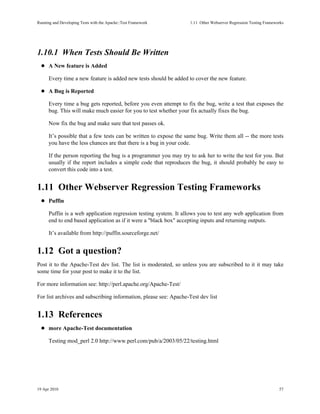 Running and Developing Tests with the Apache::Test Framework       1.11Other Webserver Regression Testing Frameworks




1.10.1When Tests Should Be Written
      A New feature is Added

      Every time a new feature is added new tests should be added to cover the new feature.

      A Bug is Reported

      Every time a bug gets reported, before you even attempt to fix the bug, write a test that exposes the
      bug. This will make much easier for you to test whether your fix actually fixes the bug.

      Now fix the bug and make sure that test passes ok.

      It’s possible that a few tests can be written to expose the same bug. Write them all -- the more tests
      you have the less chances are that there is a bug in your code.

      If the person reporting the bug is a programmer you may try to ask her to write the test for you. But
      usually if the report includes a simple code that reproduces the bug, it should probably be easy to
      convert this code into a test.


1.11Other Webserver Regression Testing Frameworks
      Puffin

      Puffin is a web application regression testing system. It allows you to test any web application from
      end to end based application as if it were a "black box" accepting inputs and returning outputs.

      It’s available from http://puffin.sourceforge.net/


1.12Got a question?
Post it to the Apache-Test dev list. The list is moderated, so unless you are subscribed to it it may take
some time for your post to make it to the list.

For more information see: http://perl.apache.org/Apache-Test/

For list archives and subscribing information, please see: Apache-Test dev list


1.13References
      more Apache-Test documentation

      Testing mod_perl 2.0 http://www.perl.com/pub/a/2003/05/22/testing.html




19 Apr 2010                                                                                                       57
 