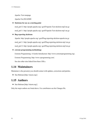 1.14Maintainers




      Apache::Test manpage

      Apache-Test README

      Skeletons for use as a starting point

      mod_perl 2: http://people.apache.org/~geoff/Apache-Test-skeleton-mp2.tar.gz

      mod_perl 1: http://people.apache.org/~geoff/Apache-Test-skeleton-mp1.tar.gz

      Bug reporting skeletons

      Apache: http://people.apache.org/~geoff/bug-reporting-skeleton-apache.tar.gz

      mod_perl 1: http://people.apache.org/~geoff/bug-reporting-skeleton-mp1.tar.gz

      mod_perl 2: http://people.apache.org/~geoff/bug-reporting-skeleton-mp2.tar.gz

      extreme programming methodology

      Extreme Programming: A Gentle Introduction: http://www.extremeprogramming.org/.

      Extreme Programming: http://www.xprogramming.com/.

      See also other sites linked from these URLs.


1.14Maintainers
Maintainer is the person(s) you should contact with updates, corrections and patches.

      Stas Bekman [http://stason.org/]


1.15Authors
      Stas Bekman [http://stason.org/]

Only the major authors are listed above. For contributors see the Changes file.




58                                                                                      19 Apr 2010
 
