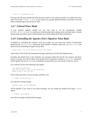 Running and Developing Tests with the Apache::Test Framework                              1.4.7Colored Trace Mode




   % tail -f t/logs/error_log

Of course this file gets created only when the server starts, so you cannot run tail(1) on it before the server
starts. Every time t/TEST -clean is run, t/logs/error_log gets deleted; therefore, you’ll have to run the
tail(1) command again once the server starts.

1.4.7Colored Trace Mode
If your terminal supports colored text you may want to set the environment variable
APACHE_TEST_COLOR to 1 to enable any colored tracing when running in the non-batch mode. Colored
tracing mode can make it easier to discriminate errors and warnings from other notifications.

1.4.8Controlling the Apache::Test’s Signal to Noise Ratio
In addition to controlling the verbosity of the test scripts, you can control the amount of information
printed by the Apache::Test framework itself. Similar to Apache’s log levels, Apache::Test uses
these levels for controlling its signal to noise ratio:
   emerg alert crit error warning notice info debug

where emerg is the for the most important messages and debug is for the least important ones.

Currently, the default level is info; therefore, any messages which fall into the info category and above
(notice, warning, etc) will be output. This tracing level is unrelated to Apache’s LogLevel mechanism,
which Apache-Test sets to debug in t/conf/httpd.conf and which you can override t/conf/extra.conf.in.

Let’s assume you have the following code snippet:
   use Apache::TestTrace;
   warning "careful, perl on the premises";
   debug "that’s just silly";

If you want to get only warning messages and above, use:
   % t/TEST -trace=warning ...

now only the warning message
   careful, perl on the premises

will be printed. If you want to see debug messages, you can change the default level using -trace
option:
   % t/TEST -trace=debug ...

now the last example will print both messages.




19 Apr 2010                                                                                                     7
 