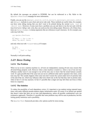 1.4.9Stress Testing




By default the messages are printed to STDERR, but can be redirected to a file. Refer to the
Apache::TestTrace manpage for more information.

Finally, you can use the emerg(), alert(), crit(), error(), warning(), notice(), info()
and debug() methods in your client and server side code. These methods are useful when, for example,
you have some debug tracing that you don’t want to be printed during the normal make test or
.Build test. However, if some users have a problem you can ask them to run the test suite with the
trace level set to ’debug’ and, voila, they can send you the extra debug output. Moreover, all of these func-
tions use Data::Dumper to dump arguments that are references to perl structures. So for example your
code may look like:
    use Apache::TestTrace;
    ...
    my $data = { foo => bar };
    debug "my data", $data;

and only when run with -trace=debug it’ll output:
    my data
    $VAR1 = {
                      ’foo’ => ’bar’
                };

Normally it will print nothing.

1.4.9Stress Testing
1.4.9.1The Problem
When we try to test a stateless machine (i.e. all tests are independent), running all tests once ensures that
all tested things properly work. However when a state machine is tested (i.e. where a run of one test may
influence another test) it’s not enough to run all the tests once to know that the tested features actually
work. It’s quite possible that if the same tests are run in a different order and/or repeated a few times, some
tests may fail. This usually happens when some tests don’t restore the system under test to its pristine state
at the end of the run, which may influence other tests which rely on the fact that they start on pristine state,
when in fact it’s not true anymore. In fact it’s possible that a single test may fail when run twice or three
times in a sequence.

1.4.9.2The Solution
To reduce the possibility of such dependency errors, it’s important to run random testing repeated many
times with many different pseudo-random engine initialization seeds. Of course if no failures get spotted
that doesn’t mean that there are no tests inter-dependencies, unless all possible combinations were run
(exhaustive approach). Therefore it’s possible that some problems may still be seen in production, but this
testing greatly minimizes such a possibility.

The Apache-Test framework provides a few options useful for stress testing.




8                                                                                                     19 Apr 2010
 