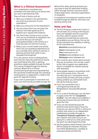 What is a Clinical Assessment?
Your rehabilitation consultant and
prosthetist will meet with you to discuss why
you want a sports/activity limb.
They will look at factors such as;
1. Were you involved in the sport/activity
you want to pursue prior to your
amputation?
2. Were you active prior to the amputation?
3. Can you prove that if you are given the
limb you will make good use of it?
Support your request with evidence.
4. You have tried running on your current
limb, but are limited by its capability? You
can prove that you are trying to
participate/compete in the activity on a
limb that does not fulfil the function.
5. What is your current health and activity
level? Are you exceeding expectations on
your everyday limb, taking on exercise or
sporting activities that result in your
everyday limb breaking?
If it is the opinion of the multidisciplinary
team that you have the potential to resume
your sporting activity, then a sporting
prosthesis maybe available through the NHS.
This may be funded through the existing
contract. Where PCTs or Clinical
Commissioning Groups have stipulated that
this should be funded through the individual
funding panel, an application is made to the
panel for separate funding.
If you want to participate in more than one
sport, one limb may be provided through the
NHS and for other sporting activities you
may have to look for alternative funding,
either through charities, insurance claims,
medico legal claims, voluntary organisations
or employers.
In exceptional circumstances a patient can be
funded through the NHS for more than one
sporting activity limb.
Hints and Tips
N The first thing you need to do is prove a
clinical need. Try running on the leg you
have and highlight what the issues are.
You then need to research which
components would help you overcome
the problems you are facing. You can do
this by looking at the websites or talking
to the manufacturers.
Blatchford www.blatchford.co.uk
Opcare www.opcare.co.uk
Ossur www.ossur.co.uk
OttoBock www.ottobock.co.uk
RSLSteeper www.rslsteeper.com
N Join a club for your chosen sport to prove
that you are serious. You can ask a coach
at the club to support your application.
Advice is available for coaches working
with amputees.
N Some people request a consultation with
one of the private clinics. This will
normally cost you a consultation fee of
around £100, but they will write a report
stating whether you will benefit from
having the limb you want.
N If you are turned down for a
running/activity limb ask the
Rehabilitation Consultant/Prosthetist
why?
N If it is a case of funding you can ask them
to apply to the PCT for “exceptional
funding”. You will need to put together a
strong case to prove that you should be
given the limb.
N If you are still refused because the
Artificial Limb Centre doesn’t have the
funds you can ask your GP for a referral to
another limb centre or an independent
rehabilitation provider through an
“Exceptional Treatment application”. Do
your research and make sure you are
asking for a referral to a limb centre that
has given out sporting/activity limbs.
N See the guidance sheet Primary Care Trust
(PCT) Funding For Prosthetic Provision
from PACE Rehabilitation, available at
www.pacerehab.com/referrals.
InformationandAdvice:RunningBladespage2
 