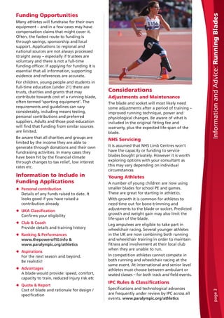 Funding Opportunities
Many athletes will fundraise for their own
equipment – and in a few cases may have
compensation claims that might cover it.
Often, the fastest route to funding is
through savings, sponsorship and local
support. Applications to regional and
national sources are not always processed
straight away – especially if trustees are
voluntary and there is not a full-time
funding officer. If applying for funding it is
essential that all information, supporting
evidence and references are accurate.
For children, young people and students in
full-time education (under 21) there are
trusts, charities and grants that may
contribute towards cost of a running blade,
often termed ‘sporting equipment’. The
requirements and guidelines can vary
considerably, including means testing,
personal contributions and preferred
suppliers. Adults and those post-education
will find that funding from similar sources
are limited.
Be aware that all charities and groups are
limited by the income they are able to
generate through donations and their own
fundraising activities. In many cases they
have been hit by the financial climate
through changes to tax relief, low interest
rates etc.
Information to Include in
Funding Applications
N Personal contribution
Details of any funds raised to date. It
looks good if you have raised a
contribution already
N UKA Classification
Confirms your eligibility
N Club & Coach
Provide details and training history
N Ranking & Performances
www.thepowerof10.info &
www.paralympic.org/athletics
N Aspirations
For the next season and beyond.
Be realistic!
N Advantages
A blade would provide: speed, comfort,
capacity to train, reduced injury risk etc
N Quote & Report
Cost of blade and rationale for design /
specification
Considerations
Adjustments and Maintenance
The blade and socket will most likely need
some adjustments after a period of training –
improved running technique, power and
physiological changes. Be aware of what is
included in the original fitting fee and
warranty, plus the expected life-span of the
blade.
NHS Servicing
It is assumed that NHS Limb Centres won’t
have the capacity or funding to service
blades bought privately. However it is worth
exploring options with your consultant as
this may vary depending on individual
circumstances
Young Athletes
A number of young children are now using
smaller blades for school PE and games.
These are great for starting in athletics.
With growth it is common for athletes to
need time out for bone-trimming and
adjustments to the blade or socket. Predicted
growth and weight gain may also limit the
life-span of the blade.
Leg amputees are eligible to take part in
wheelchair racing. Several younger athletes
in the UK are now combining both running
and wheelchair training in order to maintain
fitness and involvement at their local club
when they are unable to run.
In competition athletes cannot compete in
both running and wheelchair racing at the
same event. At international and senior level
athletes must choose between ambulant or
seated classes – for both track and field events.
IPC Rules & Classifications
Specifications and technological advances
are frequently under review by IPC across all
events. www.paralympic.org/athletics
InformationandAdvice:RunningBladespage3
 