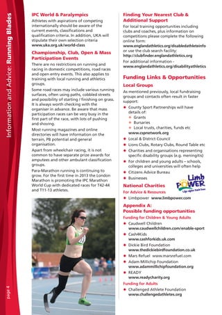 IPC World & Paralympics
Athletes with aspirations of competing
internationally should be aware of the
current events, classifications and
qualification criteria. In addition, UKA will
stipulate their own selection criteria
www.uka.org.uk/world-class
Championship, Club, Open & Mass
Participation Events
There are no restrictions on running and
racing in domestic competitions, road races
and open entry events. This also applies to
training with local running and athletics
groups.
Some road races may include various running
surfaces, often using paths, cobbled streets
and possibility of starting / finishing on grass.
It is always worth checking with the
organiser in advance. Be aware that mass
participation races can be very busy in the
first part of the race, with lots of pushing
and shoving.
Most running magazines and online
directories will have information on the
terrain, PB potential and general
organisation.
Apart from wheelchair racing, it is not
common to have separate prize awards for
amputees and other ambulant classification
groups.
Para-Marathon running is continuing to
grow. For the first time in 2013 the London
Marathon is promoting the IPC Marathon
World Cup with dedicated races for T42-44
and T11-13 athletes.
Finding Your Nearest Club &
Additional Support
For local training opportunities including
clubs and coaches, plus information on
competitions please complete the following
online form:
www.englandathletics.org/disabledathleteinfo
or use the club search facility:
http://clubfinder.englandathletics.org
For additional information -
www.englandathletics.org/disabilityathletics
Funding Links & Opportunities
Local Groups
As mentioned previously, local fundraising
groups and contacts often result in faster
support:
N County Sport Partnerships will have
details of:
N Grants
N Bursaries
N Local trusts, charities, funds etc
www.cspnetwork.org
N Local & District Council
N Lions Clubs, Rotary Clubs, Round Table etc
N Charities and organisations representing
specific disability groups (e.g. meningitis)
N For children and young adults – schools,
colleges and universities will often help
N Citizens Advice Bureau
N Businesses
National Charities
For Advice & Resources
N Limbpower www.limbpower.com
Appendix A:
Possible funding opportunities
Funding for Children & Young Adults
N Caudwell Children
www.caudwellchildren.com/enable-sport
N Cash4Kids
www.cashforkids.uk.com
N Dickie Bird Foundation
www.thedickiebirdfoundation.co.uk
N Mars Refuel www.marsrefuel.com
N Adam Millichip Foundation
www.adammillichipfoundation.org
N READY
www.readycharity.org
Funding for Adults
N Challenged Athlete Foundation
www.challengedathletes.org
InformationandAdvice:RunningBladespage4
 