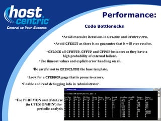Performance: Code Bottlenecks Avoid  CFEXIT  as there is no guarantee that it will ever resolve.  Avoid excessive iterations in  CFLOOP  and  CFOUTPUTs .  CFLOCK  all  CFHTTP ,  CFFTP  and  CFPOP  instances as they have a  high probability of external failure.  Be careful not to  CFINCLUDE  the base template. Look for a  CFERROR  page that is prone to errors. Use timeout values and explicit error handling on all. Enable and read debugging info in Administrator Use PERFMON and cfstat.exe (in CFUSION\BIN\) for  periodic analysis 
