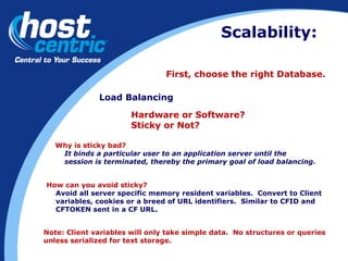 Scalability: First, choose the right Database. Load Balancing Hardware or Software?  Sticky or Not? Why is sticky bad? It binds a particular user to an application server until the  session is terminated, thereby the primary goal of load balancing. How can you avoid sticky? Avoid all server specific memory resident variables.  Convert to Client  variables, cookies or a breed of URL identifiers.  Similar to CFID and  CFTOKEN sent in a CF URL. Note: Client variables will only take simple data.  No structures or queries  unless serialized for text storage.  